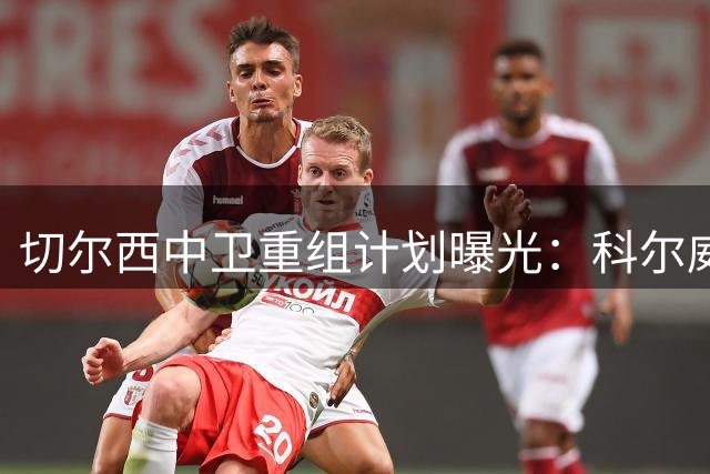 切尔西中卫重组计划曝光：科尔威尔稳坐非卖品位置